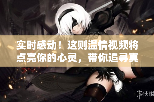 实时感动！这则温情视频将点亮你的心灵，带你追寻真实的温暖力量！