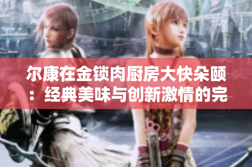 尔康在金锁肉厨房大快朵颐：经典美味与创新激情的完美结合