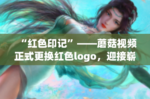 “红色印记”——蘑菇视频正式更换红色logo，迎接崭新视觉风貌