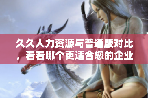 久久人力资源与普通版对比，看看哪个更适合您的企业需求