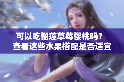 可以吃榴莲草莓樱桃吗？ 查看这些水果搭配是否适宜食用