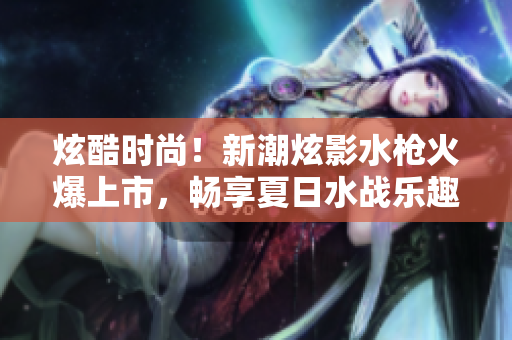 炫酷时尚！新潮炫影水枪火爆上市，畅享夏日水战乐趣