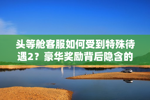 头等舱客服如何受到特殊待遇2？豪华奖励背后隐含的原因