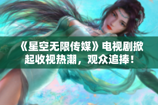 《星空无限传媒》电视剧掀起收视热潮，观众追捧！