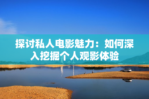 探讨私人电影魅力：如何深入挖掘个人观影体验