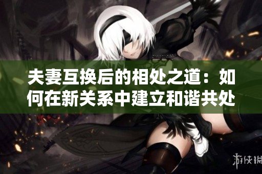 夫妻互换后的相处之道：如何在新关系中建立和谐共处
