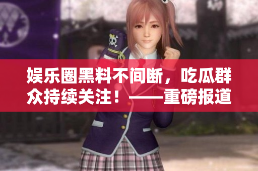 娱乐圈黑料不间断,吃瓜群众持续关注!——重磅报道! 娱乐圈黑料不间断,吃瓜群众持续关注!——重磅报道!