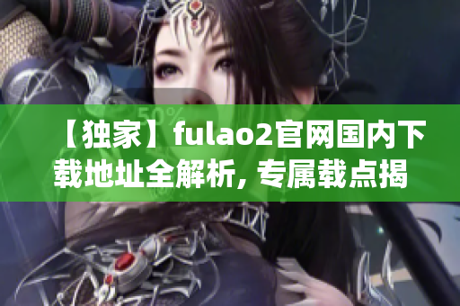 【独家】fulao2官网国内下载地址全解析, 专属载点揭秘(1)