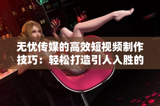 无忧传媒的高效短视频制作技巧：轻松打造引人入胜的短视频！