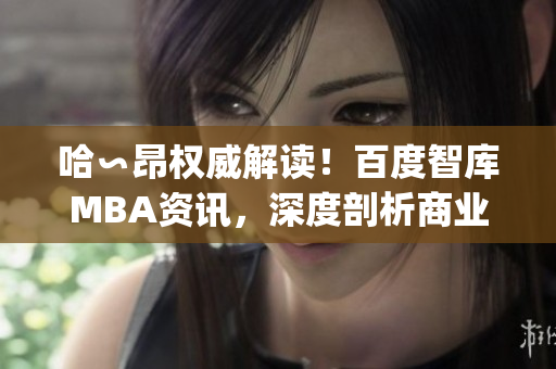 哈∽昂权威解读！百度智库MBA资讯，深度剖析商业智慧(1)