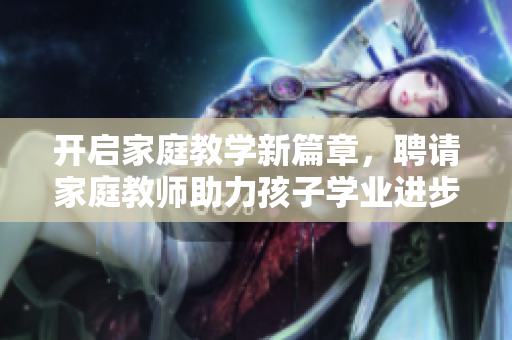 开启家庭教学新篇章，聘请家庭教师助力孩子学业进步
