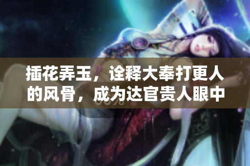 插花弄玉，诠释大奉打更人的风骨，成为达官贵人眼中的佳话