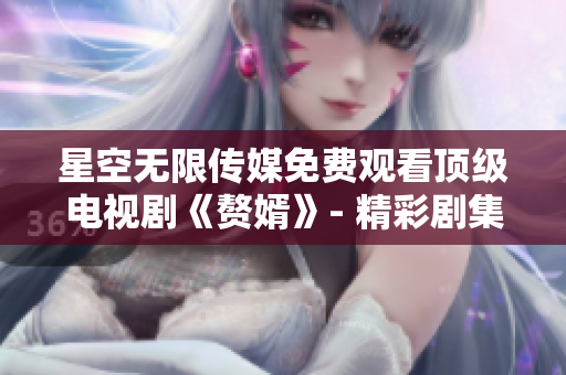 星空无限传媒免费观看顶级电视剧《赘婿》- 精彩剧集独家在线播放