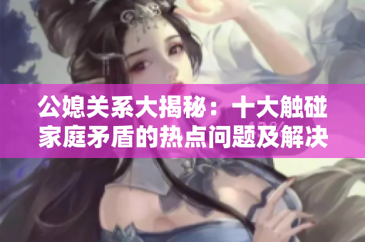 公媳关系大揭秘：十大触碰家庭矛盾的热点问题及解决方法