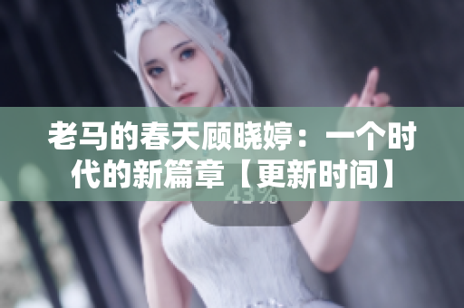 老马的春天顾晓婷：一个时代的新篇章【更新时间】