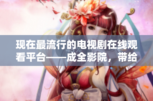现在最流行的电视剧在线观看平台——成全影院,带给您身临其境的观影体验! 现在最流行的电视剧在线观看平台——成全影院,带给您身临其境的观影体验!