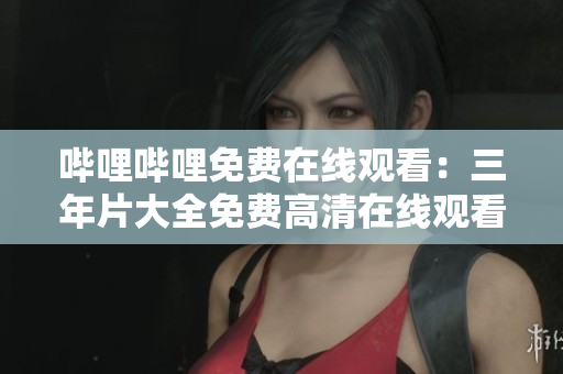 哔哩哔哩免费在线观看：三年片大全免费高清在线观看推荐