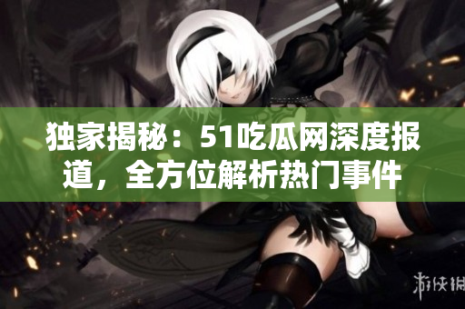 独家揭秘：51吃瓜网深度报道，全方位解析热门事件