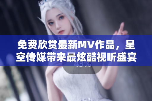 免费欣赏最新MV作品，星空传媒带来最炫酷视听盛宴