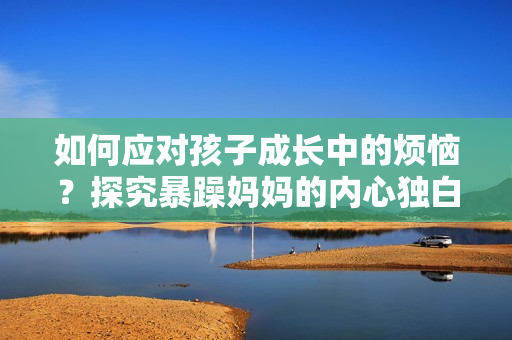 如何应对孩子成长中的烦恼？探究暴躁妈妈的内心独白及应对方法