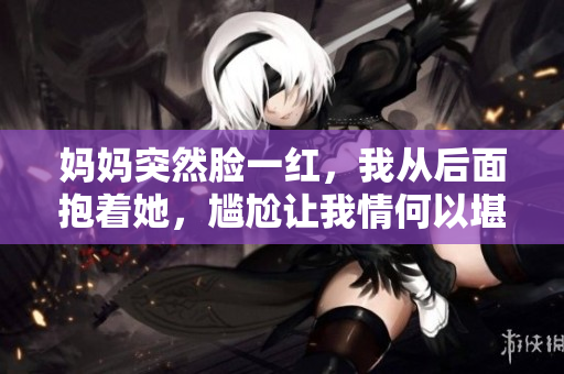 妈妈突然脸一红，我从后面抱着她，尴尬让我情何以堪