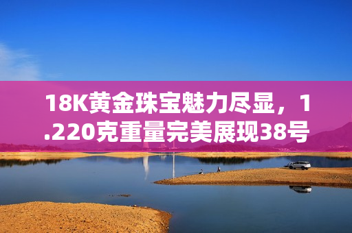 18K黄金珠宝魅力尽显,1.220克重量完美展现38号线条设计 18K黄金珠宝魅力尽显,1.220克重量完美展现38号线条设计