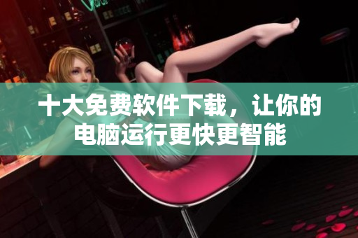 十大免费软件下载，让你的电脑运行更快更智能