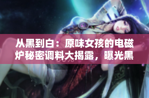 从黑到白：原味女孩的电磁炉秘密调料大揭露，曝光黑料真相！