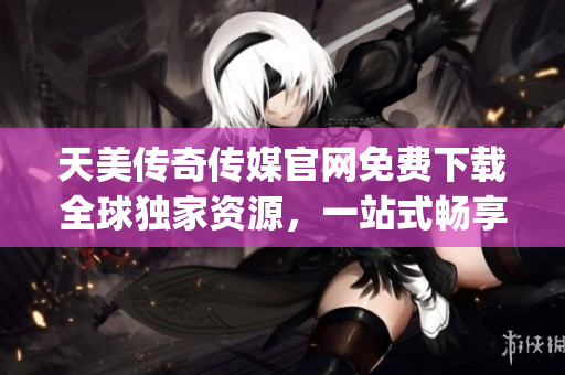 天美传奇传媒官网免费下载全球独家资源，一站式畅享经典游戏文化！(1)