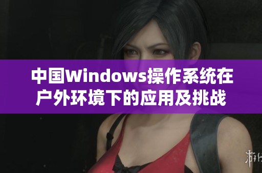 中国Windows操作系统在户外环境下的应用及挑战 中国Windows操作系统在户外环境下的应用及挑战