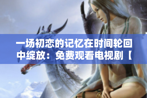 一场初恋的记忆在时间轮回中绽放:免费观看电视剧【初恋时光】 一场初恋的记忆在时间轮回中绽放:免费观看电视剧【初恋时光】