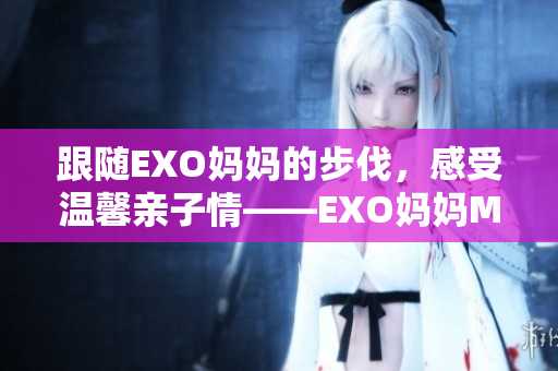 跟随EXO妈妈的步伐，感受温馨亲子情——EXO妈妈MV首发视频
