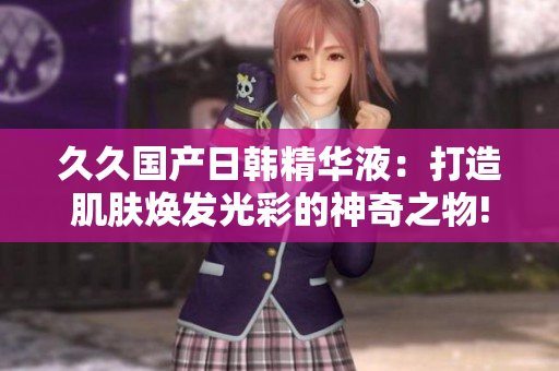 久久国产日韩精华液：打造肌肤焕发光彩的神奇之物!