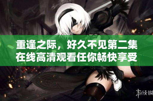 重逢之际，好久不见第二集在线高清观看任你畅快享受