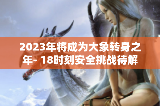 2023年将成为大象转身之年- 18时刻安全挑战待解