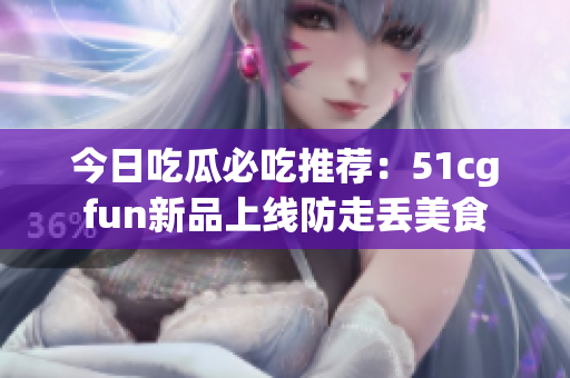 今日吃瓜必吃推荐：51cgfun新品上线防走丢美食