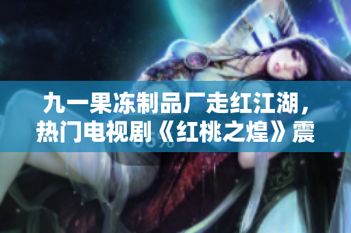 九一果冻制品厂走红江湖,热门电视剧《红桃之煌》震撼上线 九一果冻制品厂走红江湖,热门电视剧《红桃之煌》震撼上线