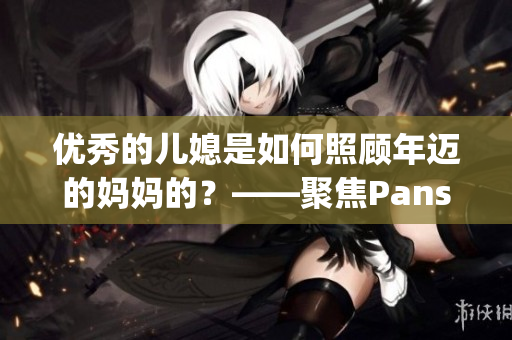 优秀的儿媳是如何照顾年迈的妈妈的？——聚焦Pansy这个故事的启示