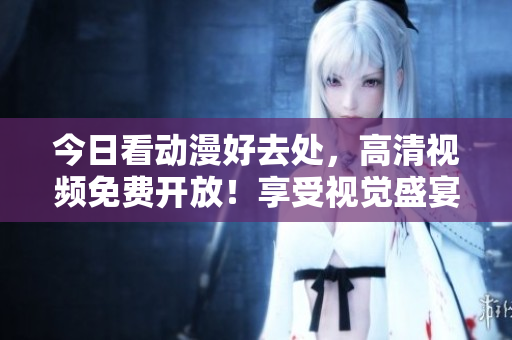 今日看动漫好去处，高清视频免费开放！享受视觉盛宴！