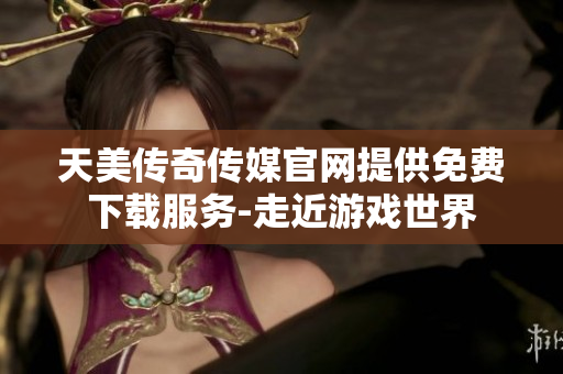 天美传奇传媒官网提供免费下载服务-走近游戏世界