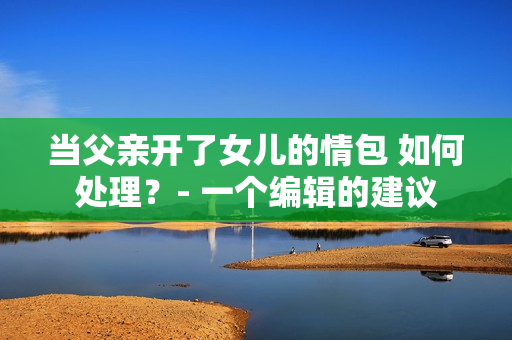 当父亲开了女儿的情包 如何处理？- 一个编辑的建议