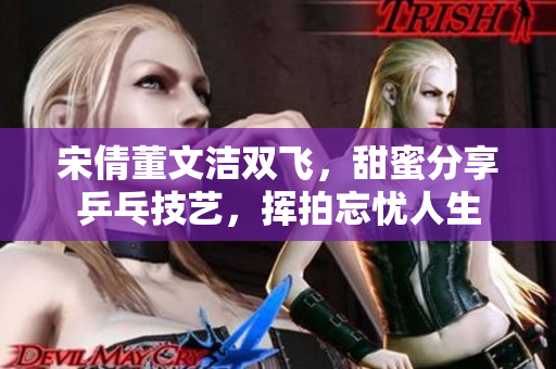 宋倩董文洁双飞，甜蜜分享乒乓技艺，挥拍忘忧人生