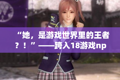 “她，是游戏世界里的王者？！”——跨入18游戏npc的异世界。
