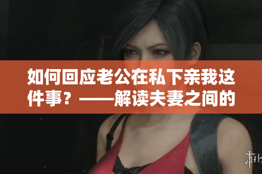 如何回应老公在私下亲我这件事？——解读夫妻之间的爱和拥抱