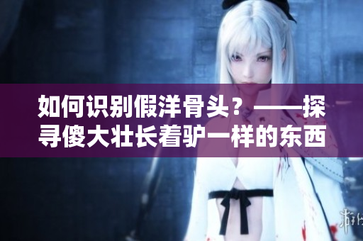 如何识别假洋骨头？——探寻傻大壮长着驴一样的东西的真相