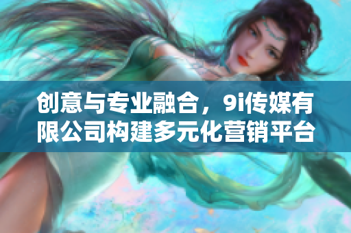 创意与专业融合，9i传媒有限公司构建多元化营销平台