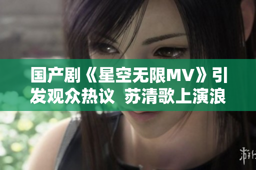 国产剧《星空无限MV》引发观众热议  苏清歌上演浪漫星空之恋