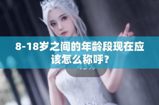 8-18岁之间的年龄段现在应该怎么称呼？