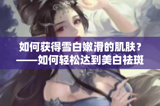 如何获得雪白嫩滑的肌肤？——如何轻松达到美白祛斑的肌肤效果
