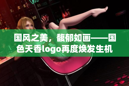 国风之美，馥郁如画——国色天香logo再度焕发生机
